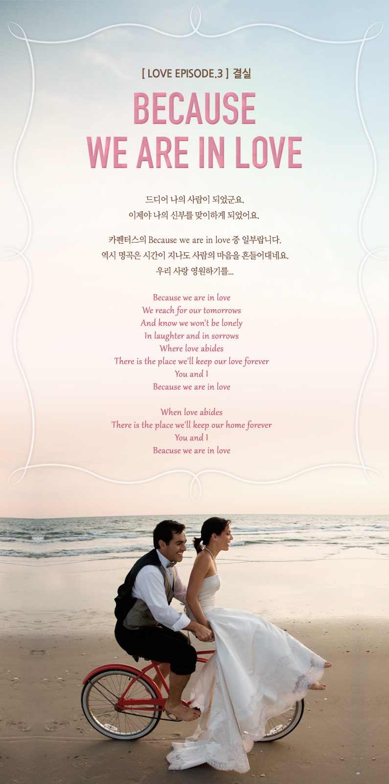 [Love Episode.3 ]

Because we are in love

   Ǿ.
  źθ ϰ Ǿ. 

īͽ Because we are in love  Ϻζϴ.
  ð    ׿.
츮  ϱ⸦...

Because we are in love
We reach for our tomorrows
And know we won't be lonely
In laughter and in sorrows
Where love abides
There is the place we'll keep our love forever
You and I
Because we are in love

When love abides
There is the place we'll keep our home forever
You and I
Beacuse we are in love 